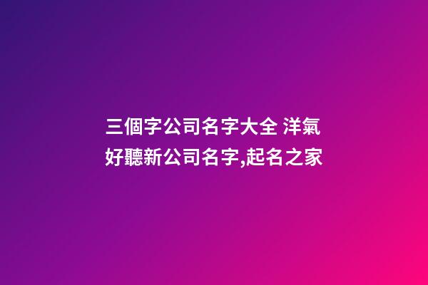 三個字公司名字大全 洋氣好聽新公司名字,起名之家